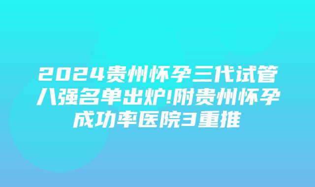 2024贵州怀孕三代试管八强名单出炉!附贵州怀孕成功率医院3重推