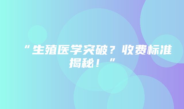 “生殖医学突破？收费标准揭秘！”