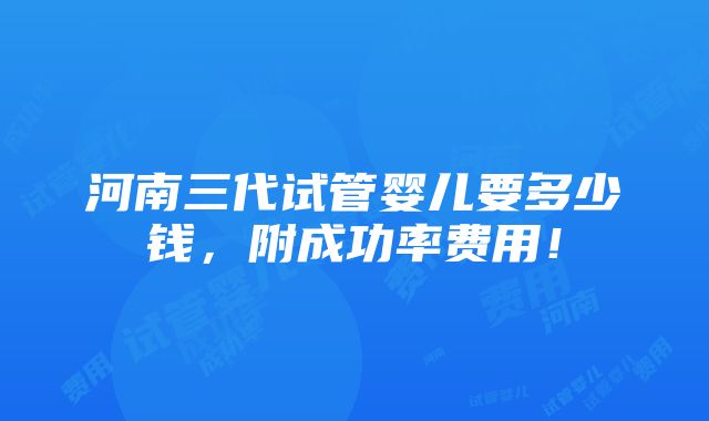 河南三代试管婴儿要多少钱，附成功率费用！