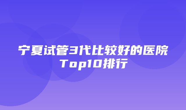 宁夏试管3代比较好的医院Top10排行