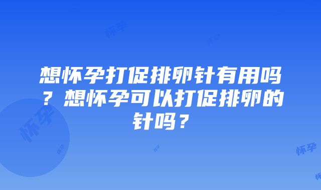 想怀孕打促排卵针有用吗？想怀孕可以打促排卵的针吗？