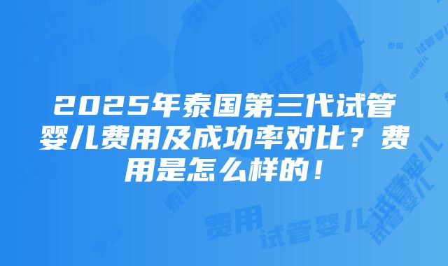 2025年泰国第三代试管婴儿费用及成功率对比？费用是怎么样的！