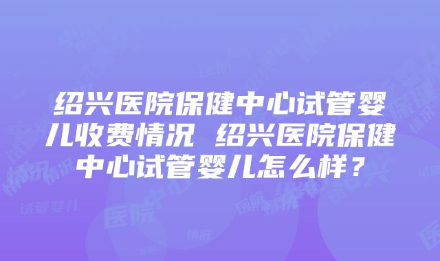 绍兴医院保健中心试管婴儿收费情况 绍兴医院保健中心试管婴儿怎么样？