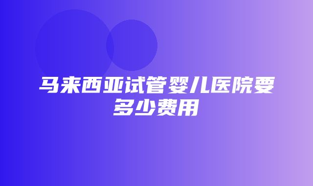 马来西亚试管婴儿医院要多少费用