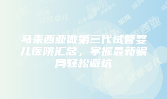 马来西亚做第三代试管婴儿医院汇总，掌握最新骗局轻松避坑