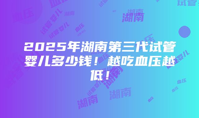 2025年湖南第三代试管婴儿多少钱！越吃血压越低！