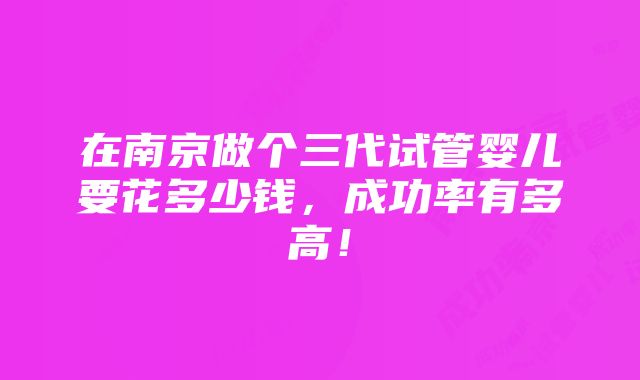 在南京做个三代试管婴儿要花多少钱，成功率有多高！