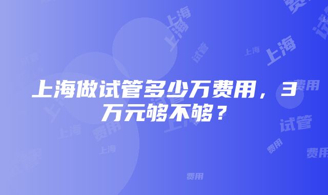 上海做试管多少万费用，3万元够不够？