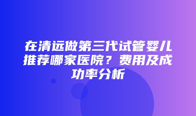 在清远做第三代试管婴儿推荐哪家医院？费用及成功率分析