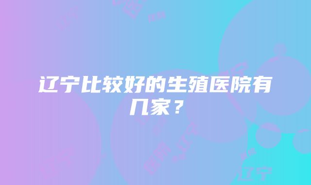 辽宁比较好的生殖医院有几家？