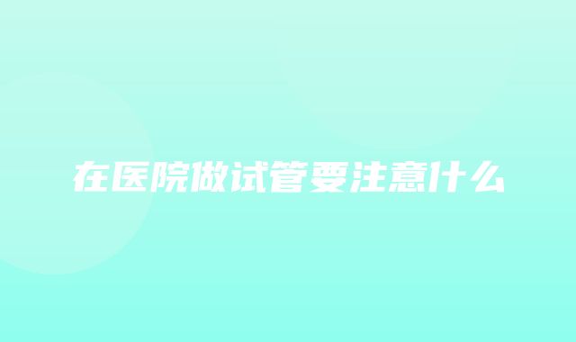 在医院做试管要注意什么