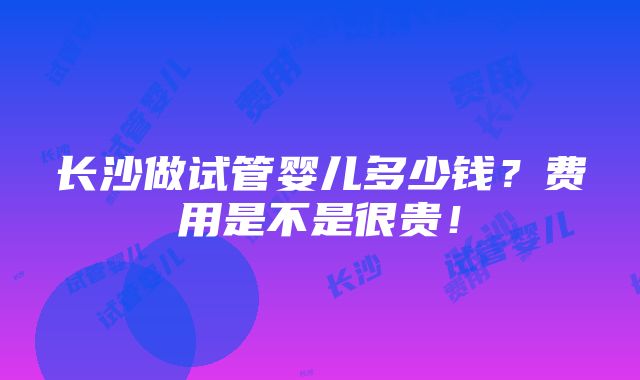 长沙做试管婴儿多少钱？费用是不是很贵！