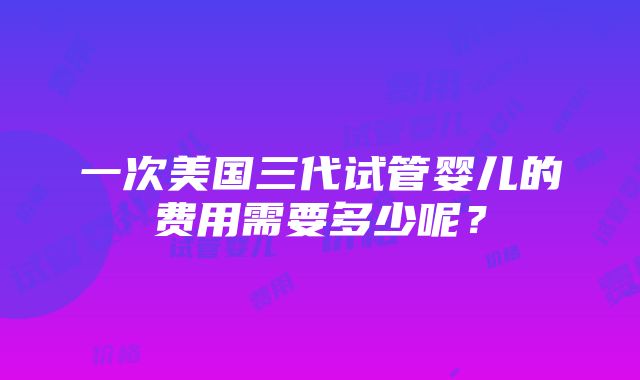 一次美国三代试管婴儿的费用需要多少呢？