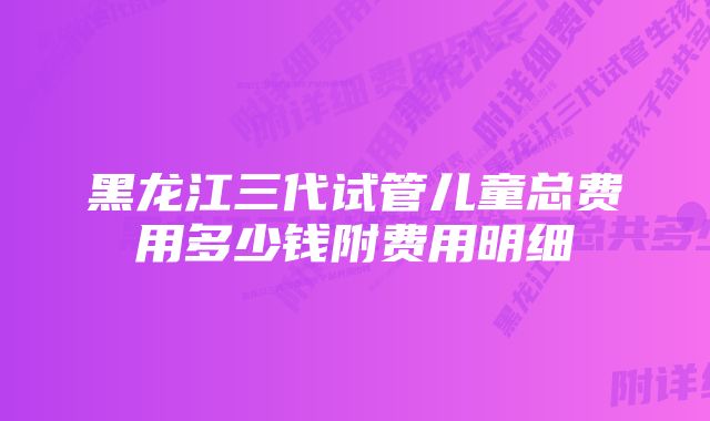 黑龙江三代试管儿童总费用多少钱附费用明细