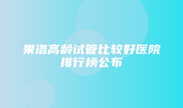 果洛高龄试管比较好医院排行榜公布