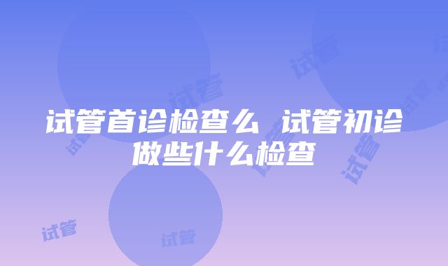 试管首诊检查么 试管初诊做些什么检查