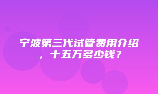 宁波第三代试管费用介绍，十五万多少钱？