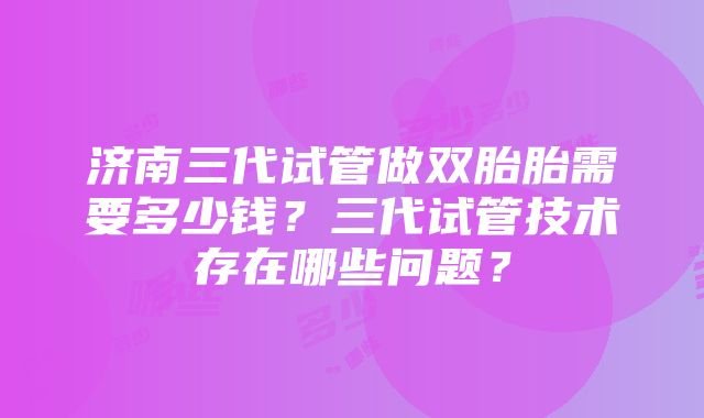 济南三代试管做双胎胎需要多少钱？三代试管技术存在哪些问题？