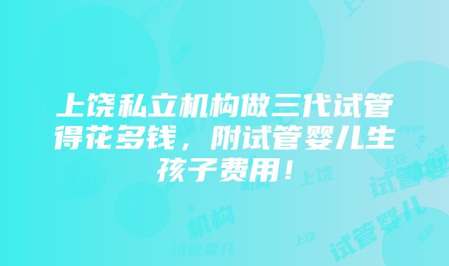 上饶私立机构做三代试管得花多钱，附试管婴儿生孩子费用！