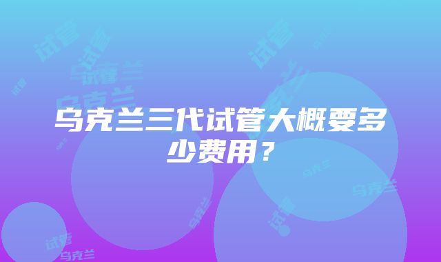 乌克兰三代试管大概要多少费用？