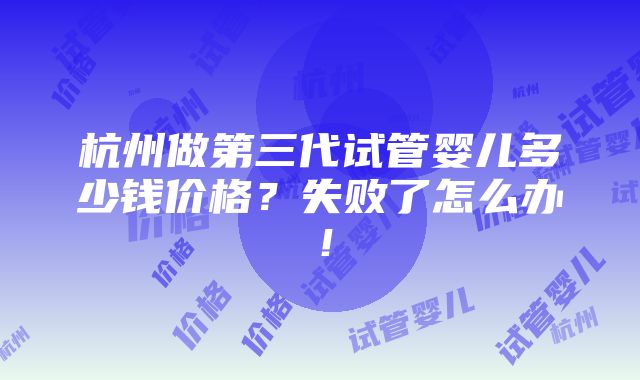 杭州做第三代试管婴儿多少钱价格？失败了怎么办！