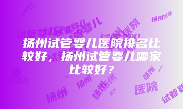 扬州试管婴儿医院排名比较好，扬州试管婴儿哪家比较好？