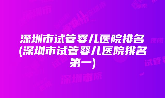 深圳市试管婴儿医院排名(深圳市试管婴儿医院排名第一)