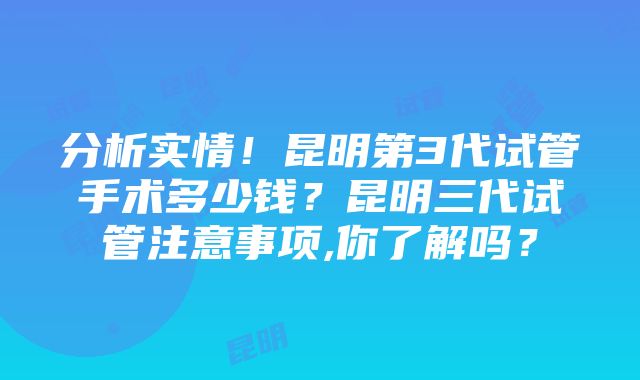 分析实情！昆明第3代试管手术多少钱？昆明三代试管注意事项,你了解吗？