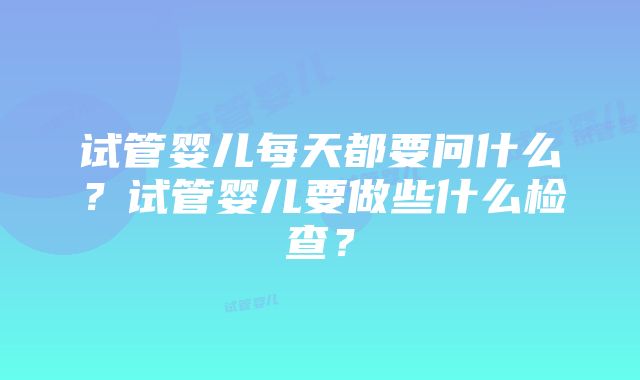 试管婴儿每天都要问什么？试管婴儿要做些什么检查？