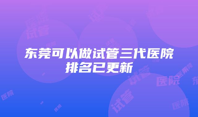 东莞可以做试管三代医院排名已更新