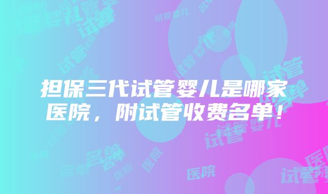 担保三代试管婴儿是哪家医院，附试管收费名单！