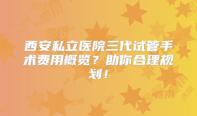 西安私立医院三代试管手术费用概览？助你合理规划！