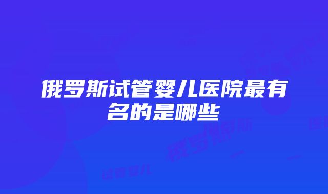 俄罗斯试管婴儿医院最有名的是哪些