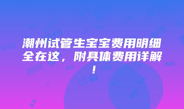 潮州试管生宝宝费用明细全在这，附具体费用详解！