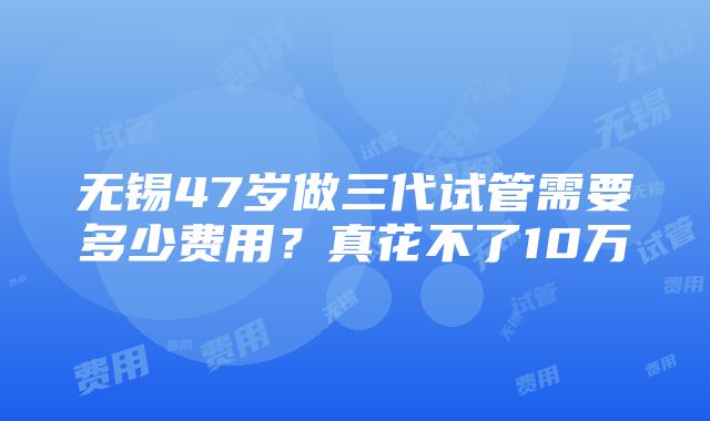 无锡47岁做三代试管需要多少费用？真花不了10万