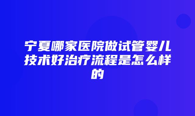 宁夏哪家医院做试管婴儿技术好治疗流程是怎么样的