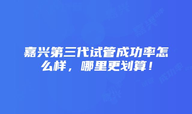 嘉兴第三代试管成功率怎么样，哪里更划算！