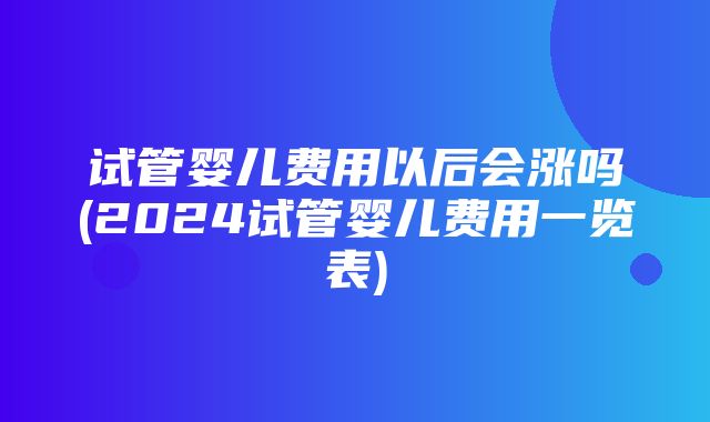 试管婴儿费用以后会涨吗(2024试管婴儿费用一览表)