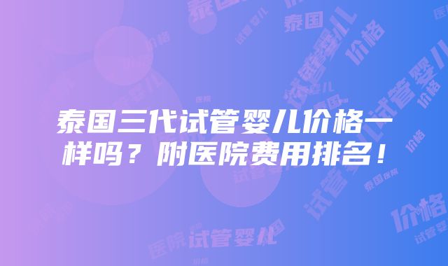 泰国三代试管婴儿价格一样吗？附医院费用排名！