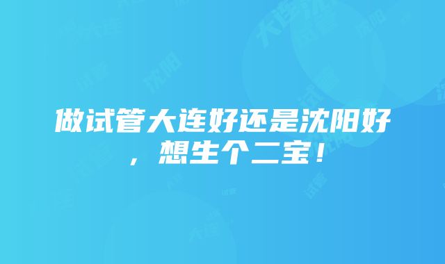 做试管大连好还是沈阳好，想生个二宝！