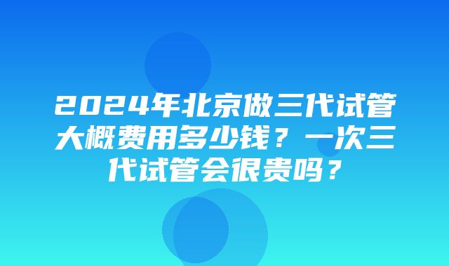 2024年北京做三代试管大概费用多少钱？一次三代试管会很贵吗？