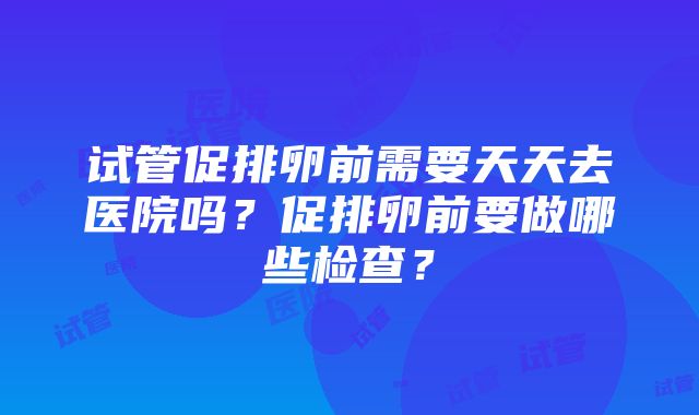 试管促排卵前需要天天去医院吗？促排卵前要做哪些检查？