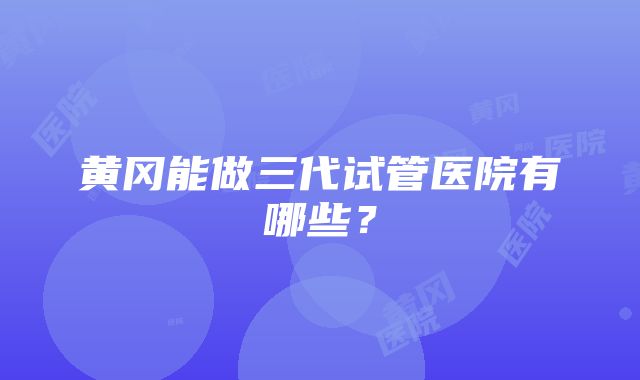 黄冈能做三代试管医院有哪些？