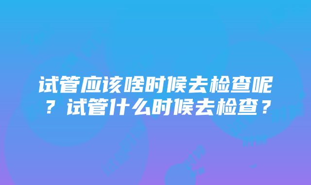 试管应该啥时候去检查呢？试管什么时候去检查？