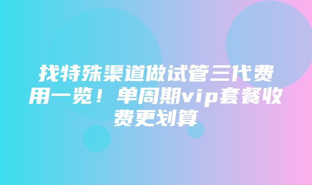 找特殊渠道做试管三代费用一览！单周期vip套餐收费更划算