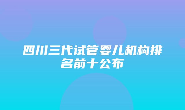 四川三代试管婴儿机构排名前十公布