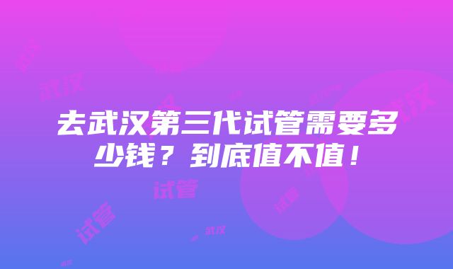 去武汉第三代试管需要多少钱？到底值不值！