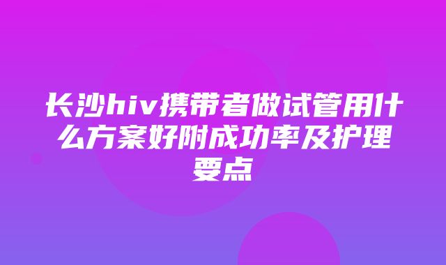 长沙hiv携带者做试管用什么方案好附成功率及护理要点