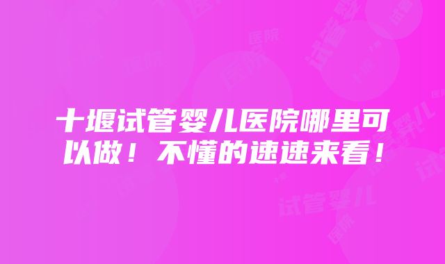 十堰试管婴儿医院哪里可以做！不懂的速速来看！