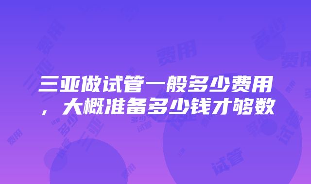 三亚做试管一般多少费用，大概准备多少钱才够数